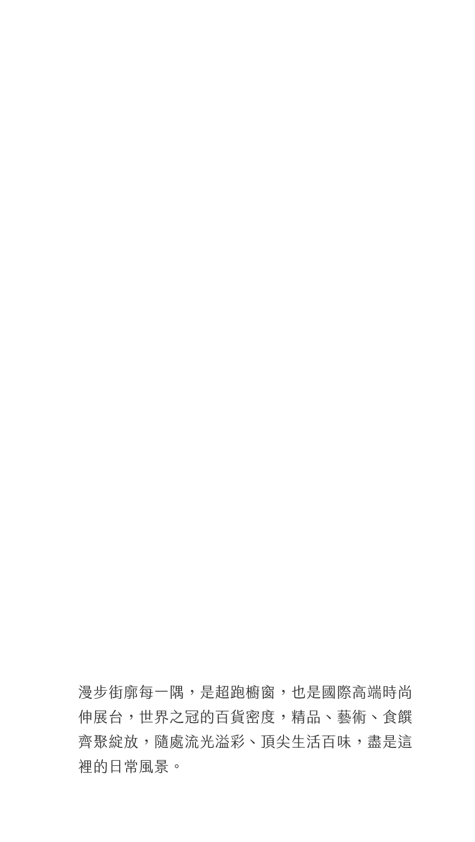 漫步街廓每一隅，是超跑櫥窗，也是國際高端時尚伸展台，世界之冠的百貨密度，精品、藝術、食饌齊聚綻放，隨處流光溢彩、頂尖生活百味，盡是這裡的日常風景。