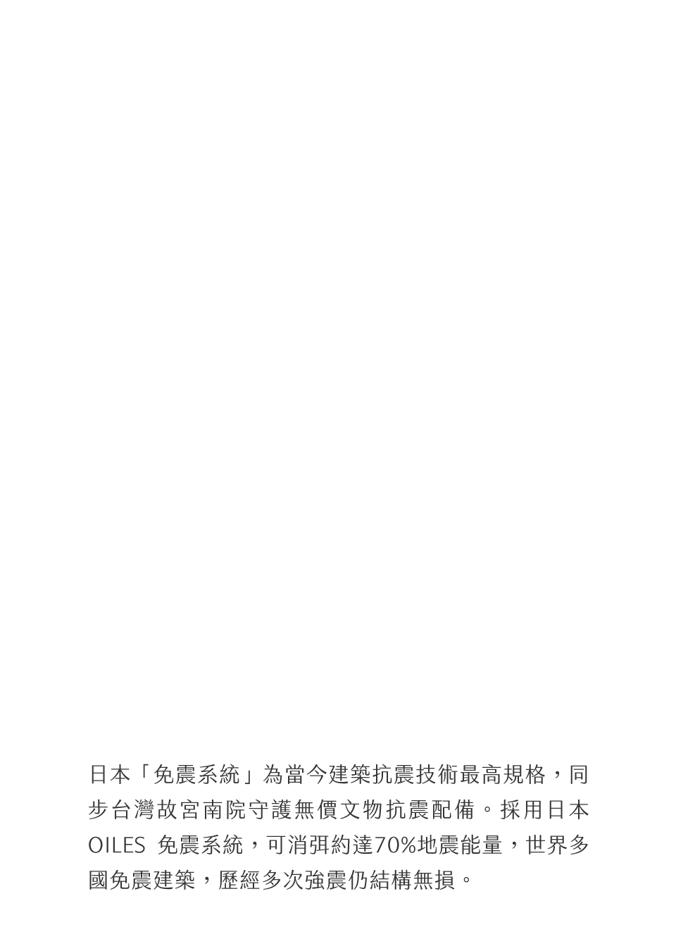 日本「免震系統」為當今建築抗震技術最高規格，同步台灣故宮南院守護無價文物抗震配備。採用日本 OILES 免震系統，可消弭約達70%地震能量，世界多國免震建築，歷經多次強震仍結構無損。