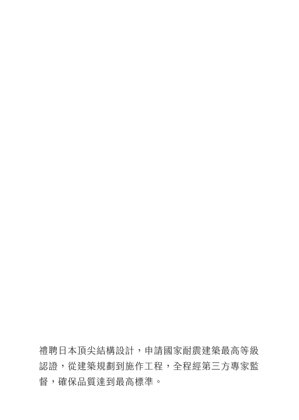 禮聘日本頂尖結構設計，申請國家耐震建築最高等級認證，從建築規劃到施作工程，全程經第三方專家監督，確保品質達到最高標準。
