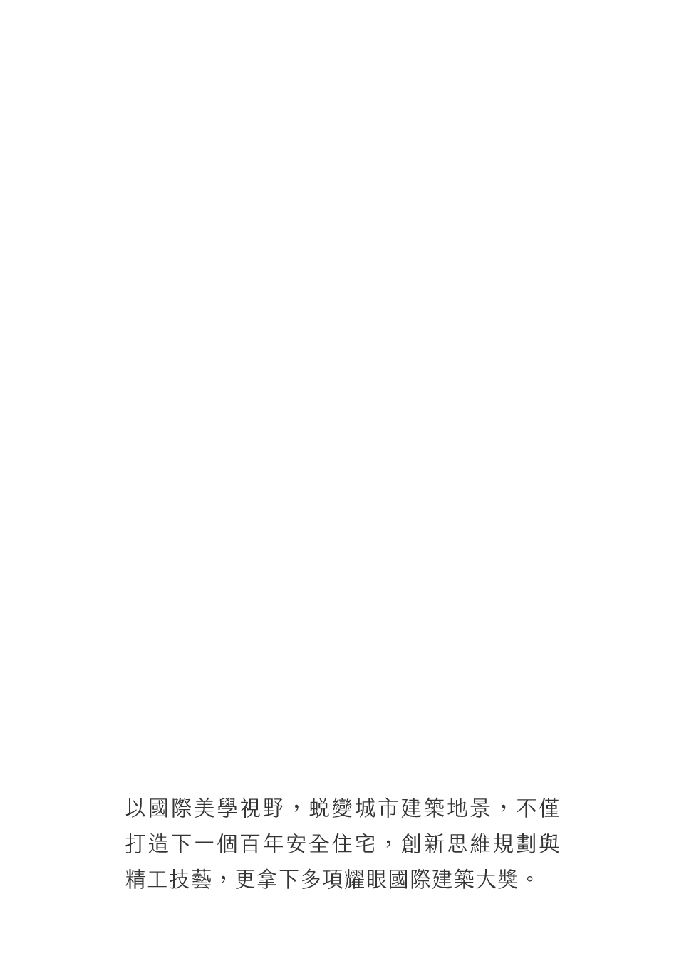 以國際美學視野，蛻變城市建築地景，不僅打造下一個百年安全住宅，創新思維規劃與精工技藝，更拿下多項耀眼國際建築大獎。